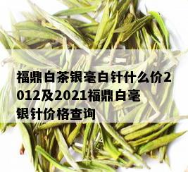 福鼎白茶银毫白针什么价2012及2021福鼎白毫银针价格查询