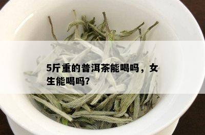 5斤重的普洱茶能喝吗，女生能喝吗？