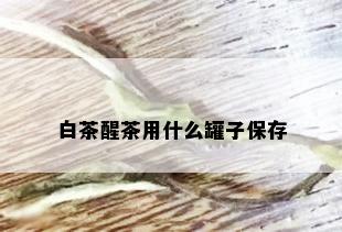 白茶醒茶用什么罐子保存