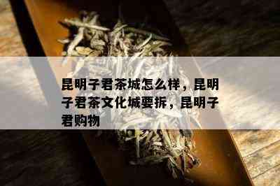 昆明子君茶城怎么样，昆明子君茶文化城要拆，昆明子君购物