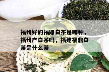 福州好的福鼎白茶是哪种，福州产白茶吗，福建福鼎白茶是什么茶