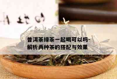 普洱茶绿茶一起喝可以吗-解析两种茶的搭配与效果