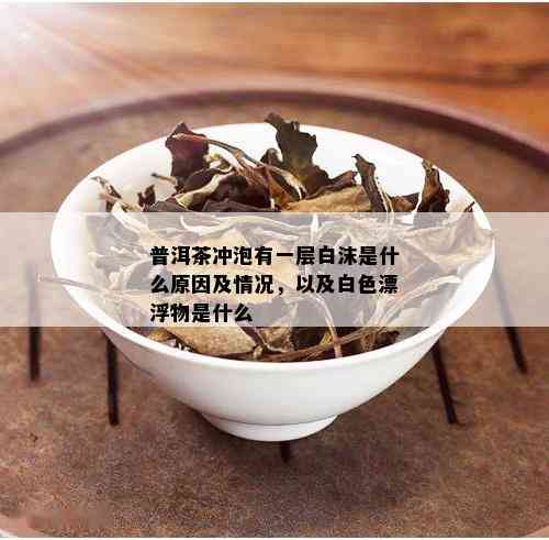 普洱茶冲泡有一层白沫是什么原因及情况，以及白色漂浮物是什么