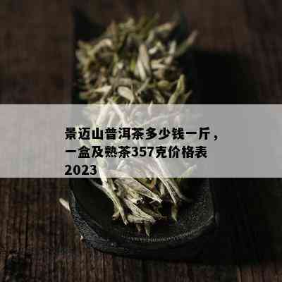 景迈山普洱茶多少钱一斤，一盒及熟茶357克价格表2023