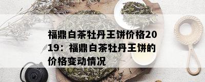 福鼎白茶牡丹王饼价格2019：福鼎白茶牡丹王饼的价格变动情况