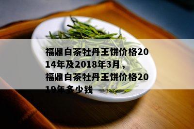 福鼎白茶牡丹王饼价格2014年及2018年3月，福鼎白茶牡丹王饼价格2019年多少钱