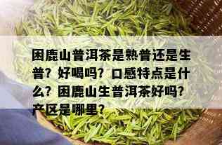 困鹿山普洱茶是熟普还是生普？好喝吗？口感特点是什么？困鹿山生普洱茶好吗？产区是哪里？