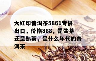 大红印普洱茶5861专供出口，价格888，是生茶还是熟茶，是什么年代的普洱茶