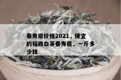 春寿眉价格2021，便宜的福鼎白茶春寿眉，一斤多少钱