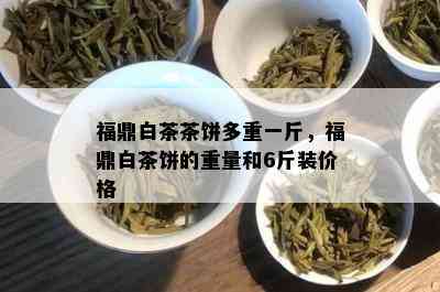 福鼎白茶茶饼多重一斤，福鼎白茶饼的重量和6斤装价格