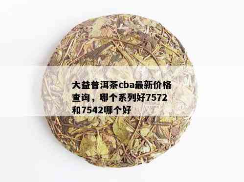 大益普洱茶cba最新价格查询，哪个系列好7572和7542哪个好