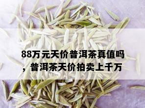 88万元天价普洱茶真值吗，普洱茶天价拍卖上千万