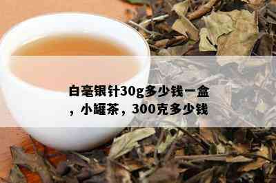 白毫银针30g多少钱一盒，小罐茶，300克多少钱