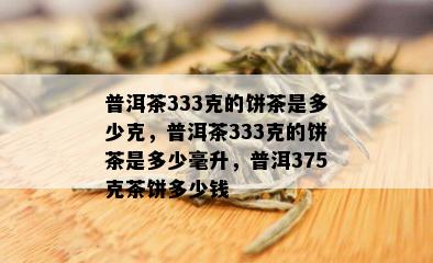 普洱茶333克的饼茶是多少克，普洱茶333克的饼茶是多少毫升，普洱375克茶饼多少钱