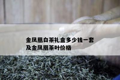 金凤凰白茶礼盒多少钱一套及金凤凰茶叶价格