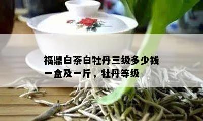 福鼎白茶白牡丹三级多少钱一盒及一斤，牡丹等级