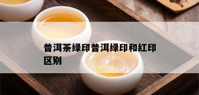 普洱茶绿印普洱绿印和红印区别