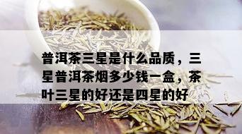 普洱茶三星是什么品质，三星普洱茶多少钱一盒，茶叶三星的好还是四星的好