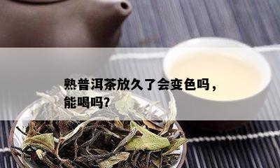 熟普洱茶放久了会变色吗，能喝吗？