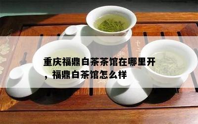 重庆福鼎白茶茶馆在哪里开，福鼎白茶馆怎么样