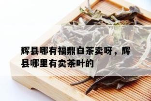 辉县哪有福鼎白茶卖呀，辉县哪里有卖茶叶的