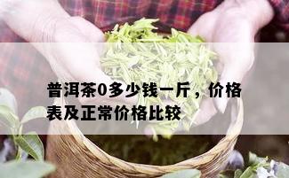 普洱茶0多少钱一斤，价格表及正常价格比较