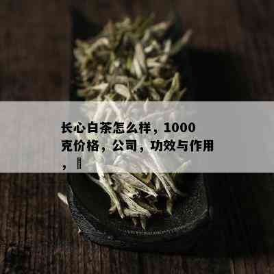 长心白茶怎么样，1000克价格，公司，功效与作用，藨