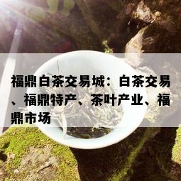 福鼎白茶交易城：白茶交易、福鼎特产、茶叶产业、福鼎市场