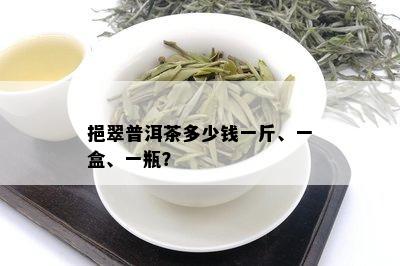 挹翠普洱茶多少钱一斤、一盒、一瓶？