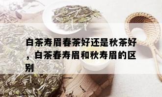 白茶寿眉春茶好还是秋茶好，白茶春寿眉和秋寿眉的区别