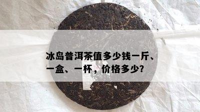 冰岛普洱茶值多少钱一斤、一盒、一杯，价格多少？