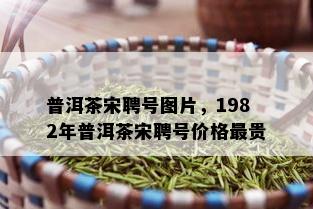 普洱茶宋聘号图片，1982年普洱茶宋聘号价格最贵