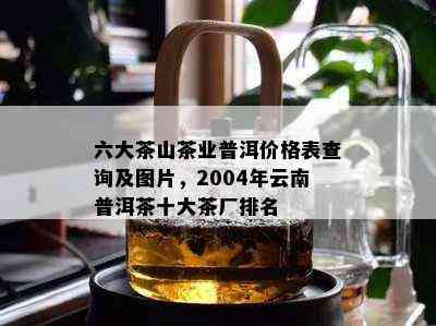 六大茶山茶业普洱价格表查询及图片，2004年云南普洱茶十大茶厂排名