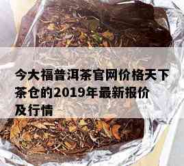 今大福普洱茶官网价格天下茶仓的2019年最新报价及行情