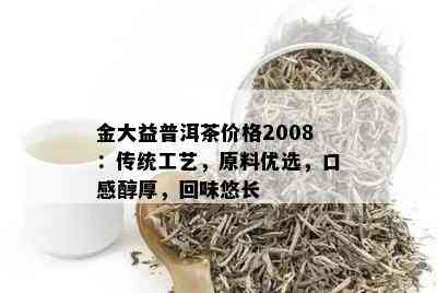 金大益普洱茶价格2008：传统工艺，原料优选，口感醇厚，回味悠长