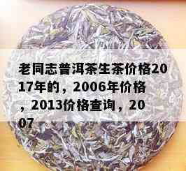 老同志普洱茶生茶价格2017年的，2006年价格，2013价格查询，2007