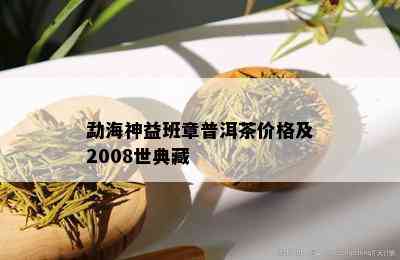 勐海神益班章普洱茶价格及2008世典藏