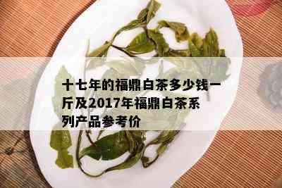 十七年的福鼎白茶多少钱一斤及2017年福鼎白茶系列产品参考价