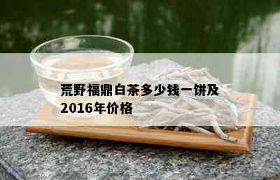 荒野福鼎白茶多少钱一饼及2016年价格