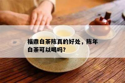 福鼎白茶陈真的好处，陈年白茶可以喝吗？