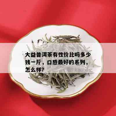 大益普洱茶有性价比吗多少钱一斤，口感更好的系列，怎么样？