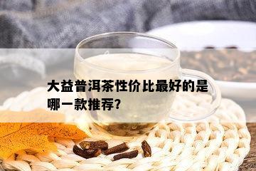 大益普洱茶性价比更好的是哪一款推荐？