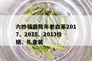 六妙福鼎陈年老白茶2017、2015、2013价格、礼盒装