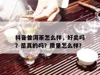 抖音普洱茶怎么样，好卖吗？是真的吗？质量怎么样？