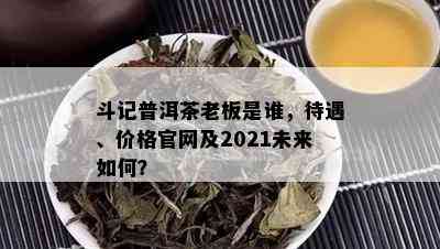 斗记普洱茶老板是谁，待遇、价格官网及2021未来如何？