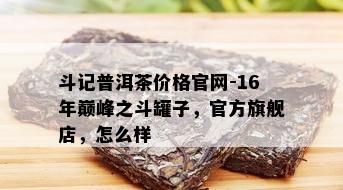 斗记普洱茶价格官网-16年巅峰之斗罐子，官方旗舰店，怎么样