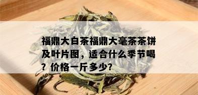 福鼎大白茶福鼎大毫茶茶饼及叶片图，适合什么季节喝？价格一斤多少？