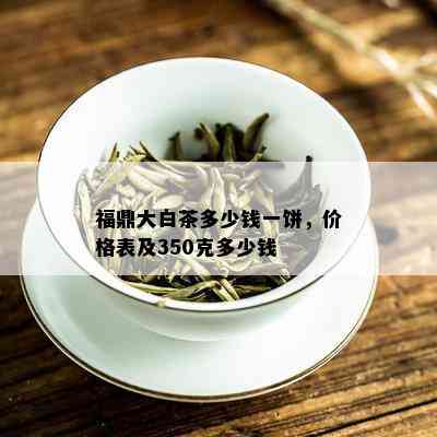 福鼎大白茶多少钱一饼，价格表及350克多少钱