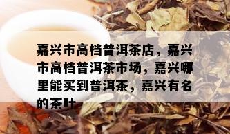 嘉兴市高档普洱茶店，嘉兴市高档普洱茶市场，嘉兴哪里能买到普洱茶，嘉兴有名的茶叶