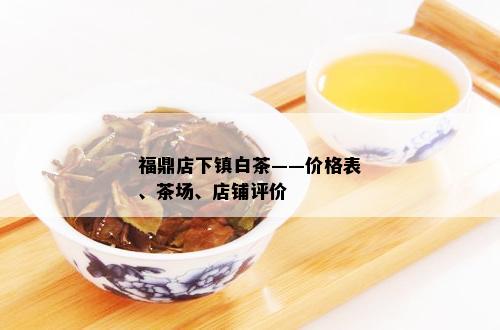 福鼎店下镇白茶——价格表、茶场、店铺评价